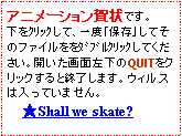 テキスト ボックス: アニメーション賀状です。下をｸﾘｯｸして、一度「保存」してそのファイルををﾀﾞﾌﾞﾙｸﾘｯｸしてください。開いた画面左下のQUITをクリックすると終了します。ウィルスは入っていません。　　★Shall we skate?