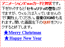 テキスト ボックス: アニメーションX’masカードと賀状です。下をｸﾘｯｸすると｢セキュリティの警告｣がでますが、ウィルスは入っていませんので｢実行」してください。音楽（ＢＧＭ）も流れます。開いた画面左下のQUITをクリックすると終了します。　　　★Merry Christmas　★Happy New Year