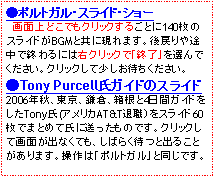 テキスト ボックス: ●ポルトガル・スライド・ショー　　画面上どこでもクリックするごとに140枚のスライドがBGMと共に現れます。後戻りや途中で終わるには右クリックで「終了」を選んでください。クリックして少しお待ちください。●Tony Purcell氏ガイドのスライド2006年秋、東京、鎌倉、箱根と4日間ガイドをしたTony氏(アメリカAT&T退職）をスライド60枚でまとめて氏に送ったものです。クリックして画面が出なくても、しばらく待つと出ることがあります。操作は「ポルトガル」と同じです。
